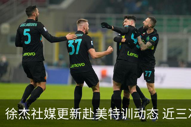 徐杰社媒更新赴美特训动态 近三次入选男篮集训均无缘正规大名单